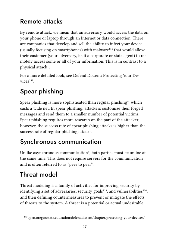 Remote attacks  By remote attack, we mean that an adversary would access the data on your phone or laptop through an Interet or data connection. There are companies that develop and sell the ability to infect your device (usually focusing on smartphones) with malware™™ that would allow their customer (your adversary, be it a corporate or state agent) to re- ‘motely access some or all of your information. This is in contrast to a physical attack’.  For a more detailed look, see Defend Dissent: Protecting Your De-  vices’™.  Spear phishing  Spear phishing is more sophisticated than regular phishing!, which casts a wide net. In spear phishing, attackers customize their forged ‘messages and send them to a smaller number of potential victims Spear phishing requires more research on the part of the attacker; however, the success rate of spear phishing attacks is higher than the success rate of regular phishing attacks  Synchronous communication  Unlike asynchronous communication’, both parties must be online at the same time. This does not require servers for the communication and is often referred to as “peer to peer”.  Threat model  Threat modeling is a family of activities for improving security by identifying a set of adversaries, security goals™, and vulnerabilities™, and then defining countermeasures to prevent or mitigate the effects of threats to the system. A threat is a potential or actual undesirable  “open.oregonstate.education/defenddissent/chapter/protecting-your-devices  a7 